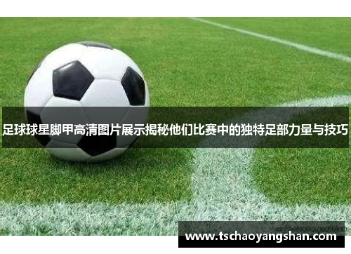 足球球星脚甲高清图片展示揭秘他们比赛中的独特足部力量与技巧